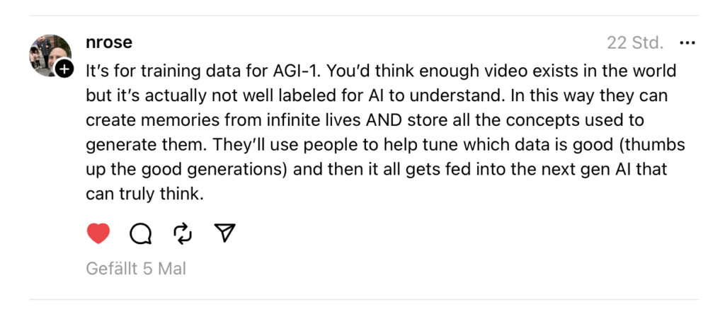 It's for training data for AGI-1. You'd think enough video exists in the world but it's actually not well labeled for AI to understand. In this way they can create memories from infinite lives AND store all the concepts used to generate them. They'll use people to help tune which data is good (thumbs up the good generations) and then it all gets fed into the next gen AI that can truly think.